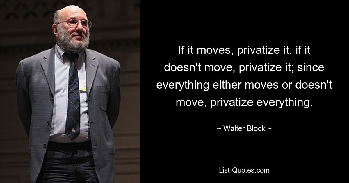 If it moves, privatize it, if it doesn't move, privatize it; since everything either moves or doesn't move, privatize everything. — © Walter Block