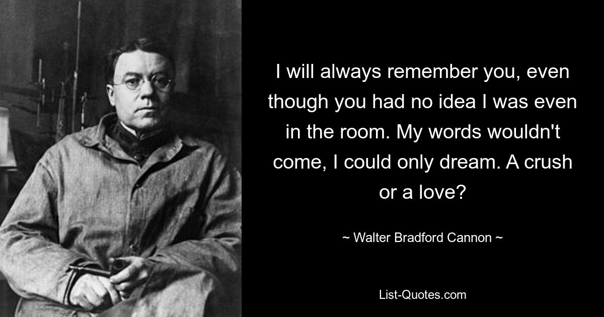 I will always remember you, even though you had no idea I was even in the room. My words wouldn't come, I could only dream. A crush or a love? — © Walter Bradford Cannon