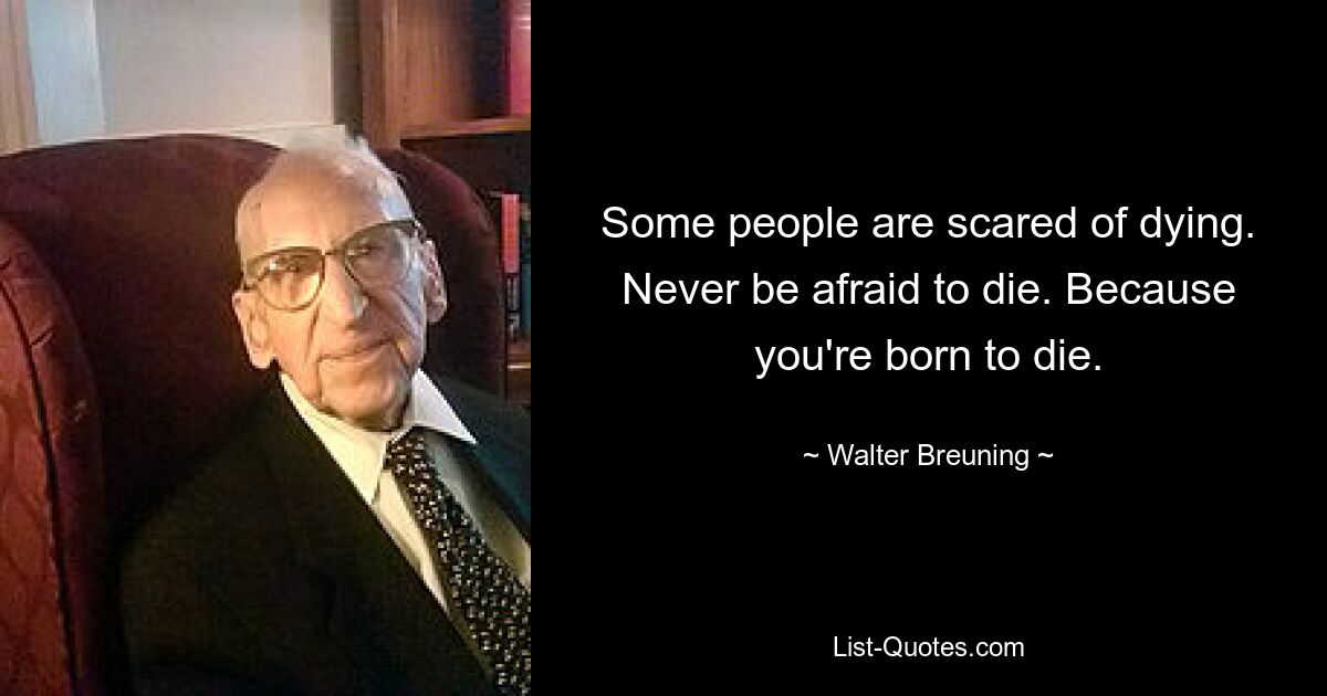 Some people are scared of dying. Never be afraid to die. Because you're born to die. — © Walter Breuning