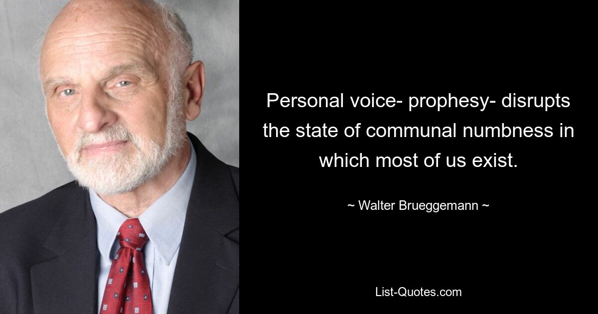 Personal voice- prophesy- disrupts the state of communal numbness in which most of us exist. — © Walter Brueggemann