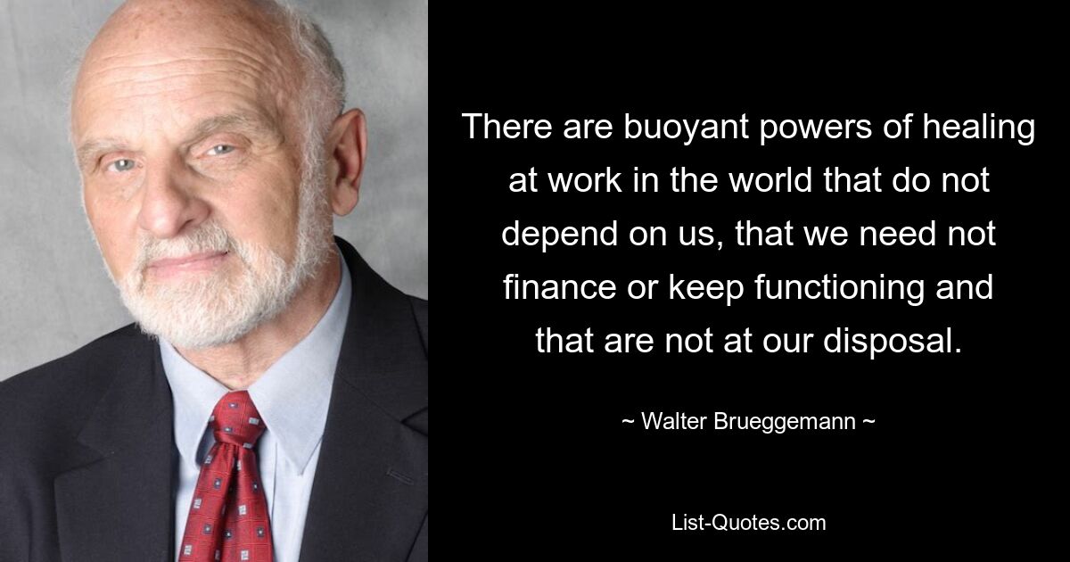 There are buoyant powers of healing at work in the world that do not depend on us, that we need not finance or keep functioning and that are not at our disposal. — © Walter Brueggemann