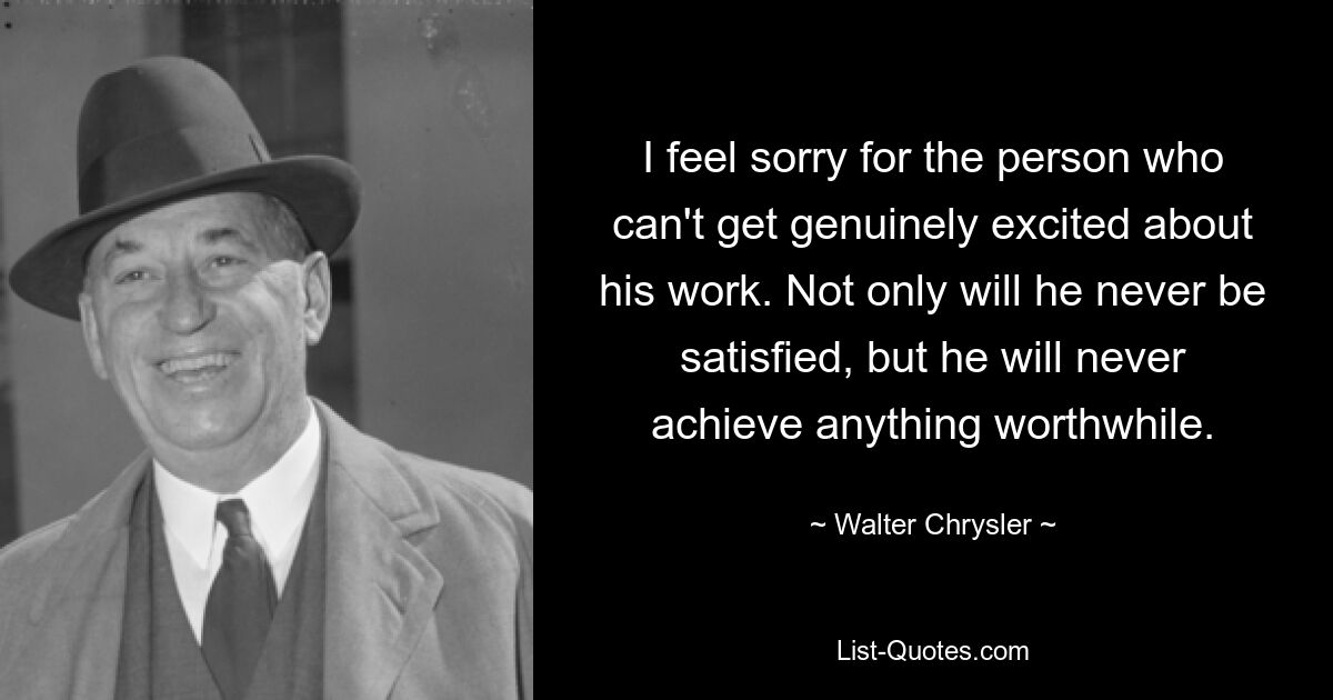 I feel sorry for the person who can't get genuinely excited about his work. Not only will he never be satisfied, but he will never achieve anything worthwhile. — © Walter Chrysler