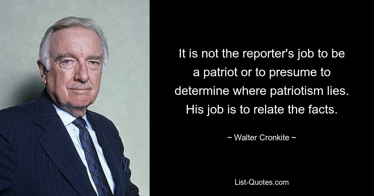 It is not the reporter's job to be a patriot or to presume to determine where patriotism lies. His job is to relate the facts. — © Walter Cronkite