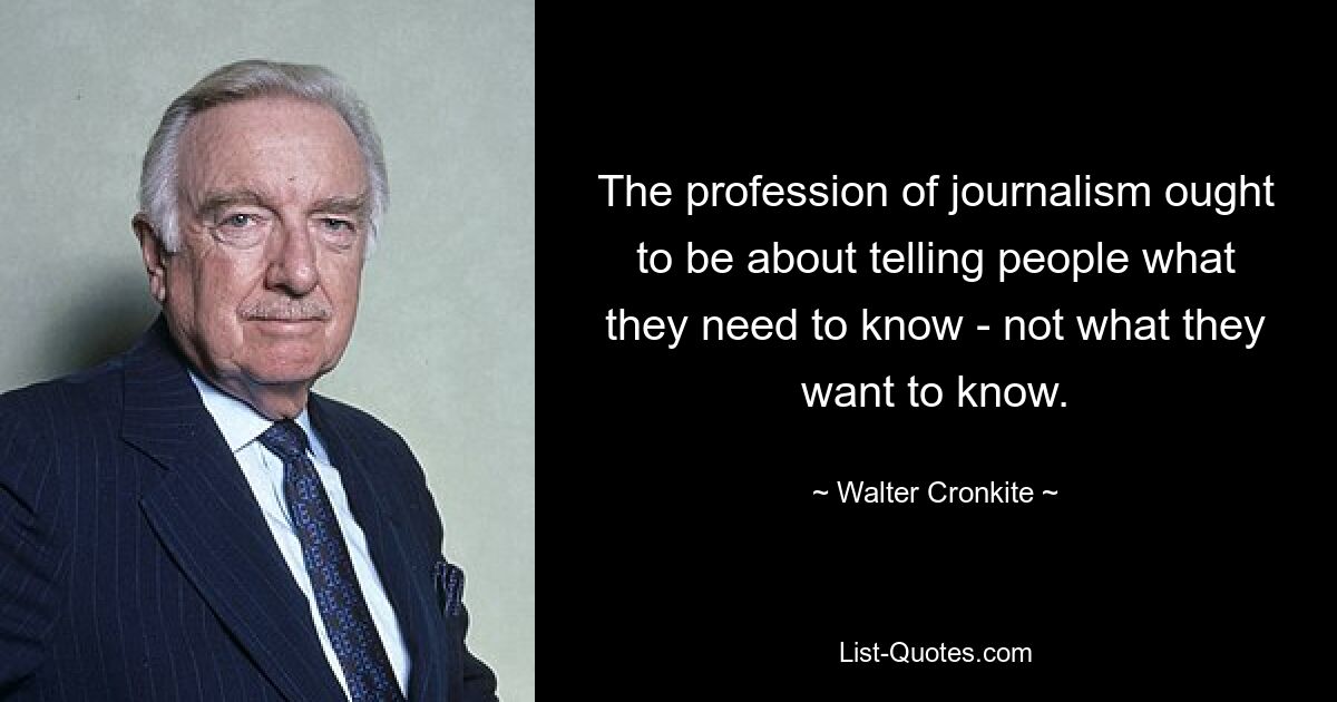 The profession of journalism ought to be about telling people what they need to know - not what they want to know. — © Walter Cronkite