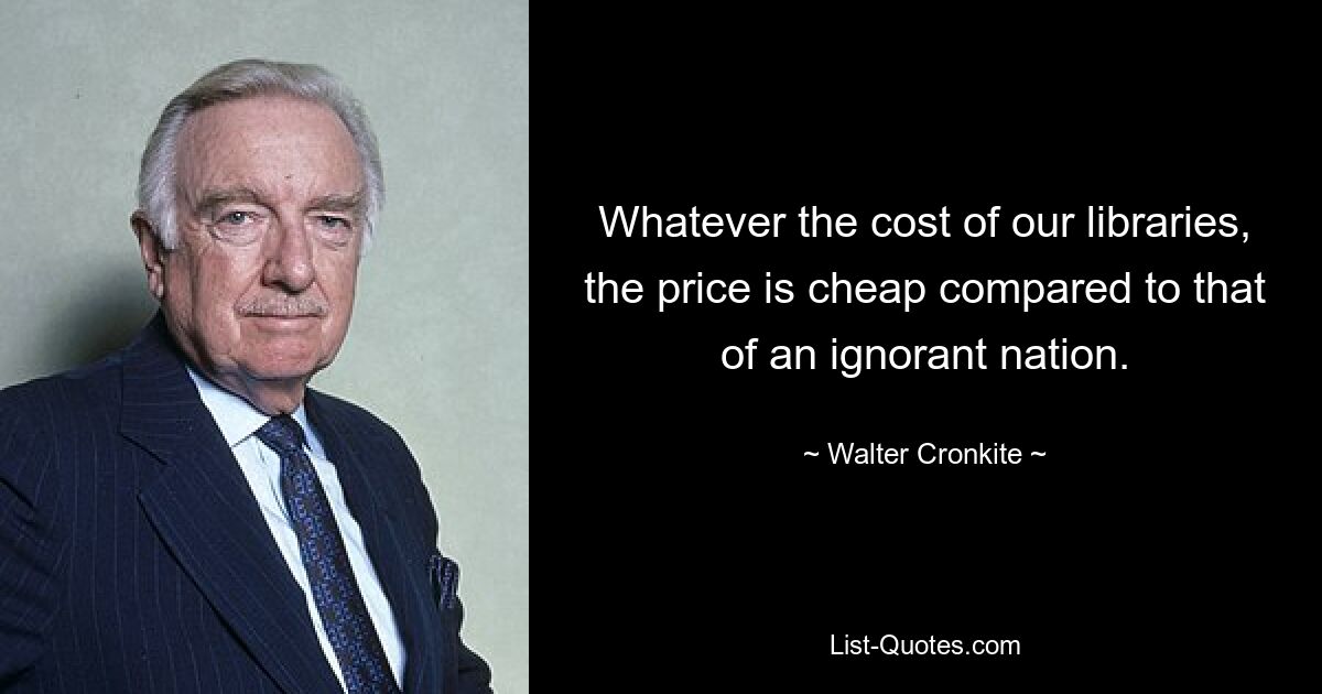 Whatever the cost of our libraries, the price is cheap compared to that of an ignorant nation. — © Walter Cronkite