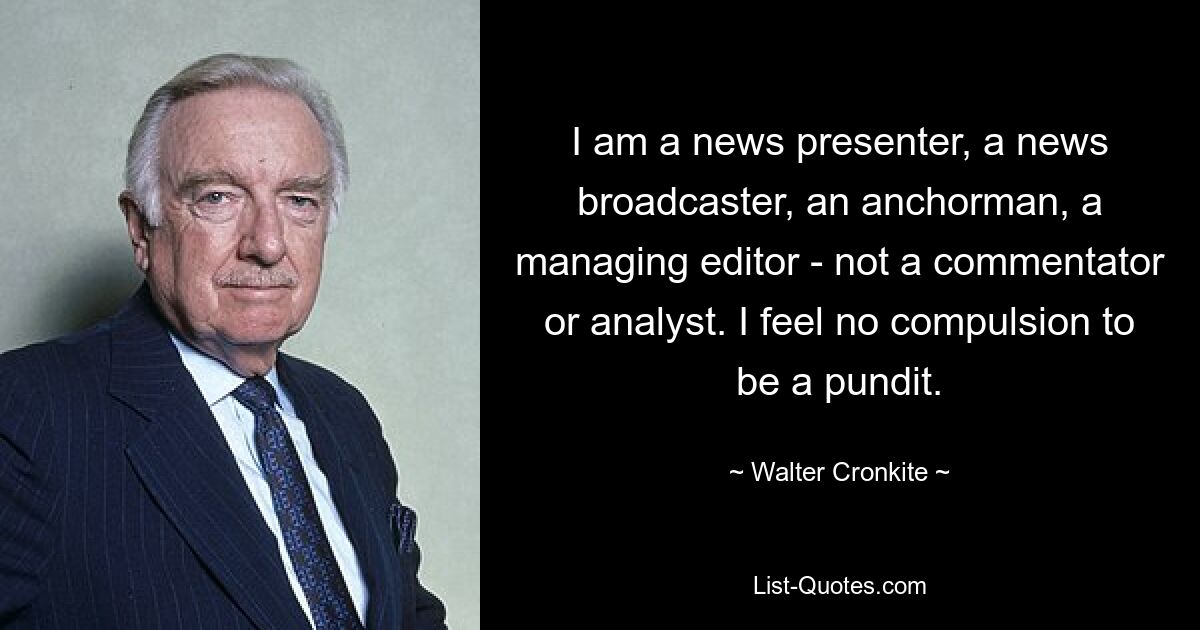 I am a news presenter, a news broadcaster, an anchorman, a managing editor - not a commentator or analyst. I feel no compulsion to be a pundit. — © Walter Cronkite