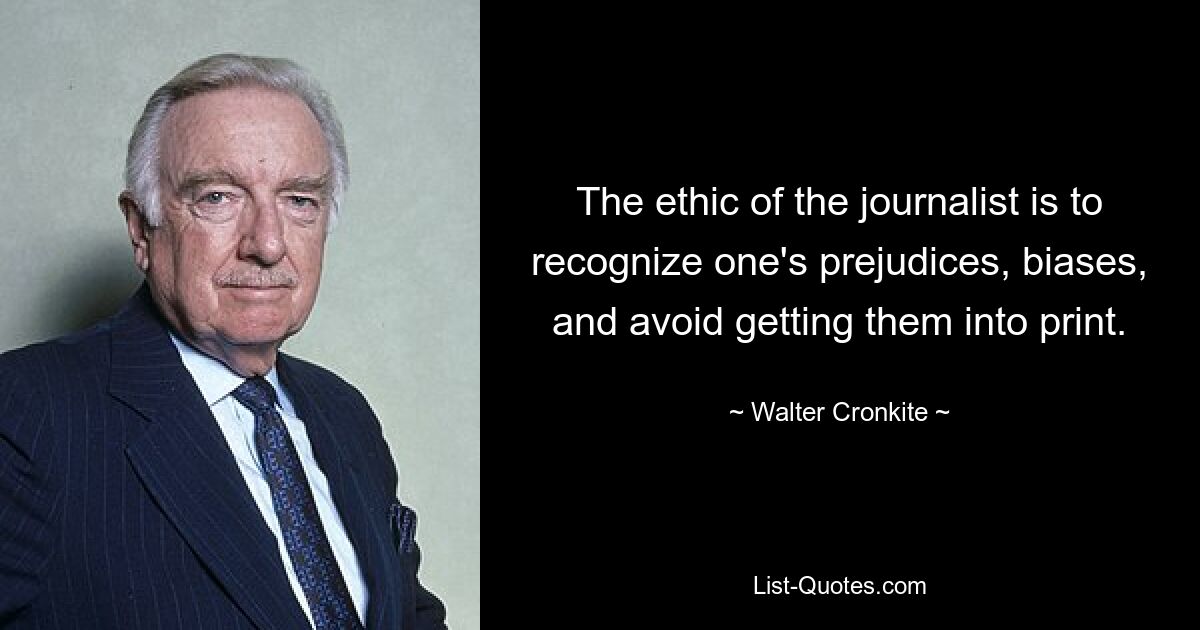 The ethic of the journalist is to recognize one's prejudices, biases, and avoid getting them into print. — © Walter Cronkite