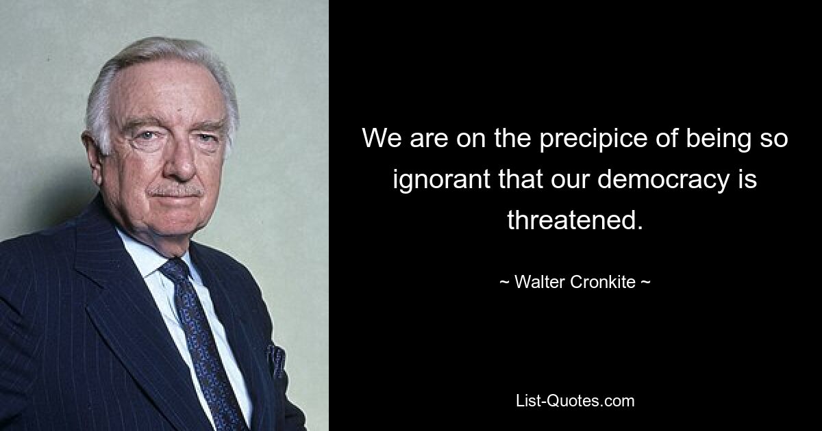 We are on the precipice of being so ignorant that our democracy is threatened. — © Walter Cronkite