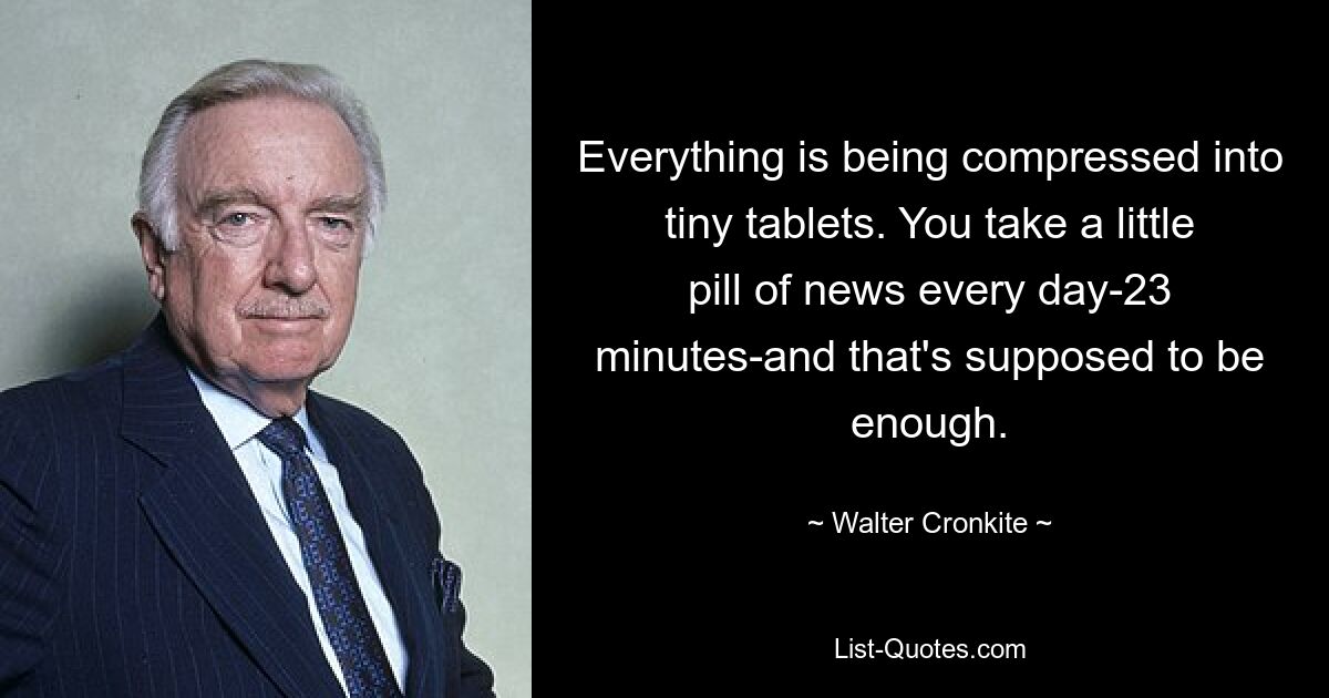 Everything is being compressed into tiny tablets. You take a little pill of news every day-23 minutes-and that's supposed to be enough. — © Walter Cronkite