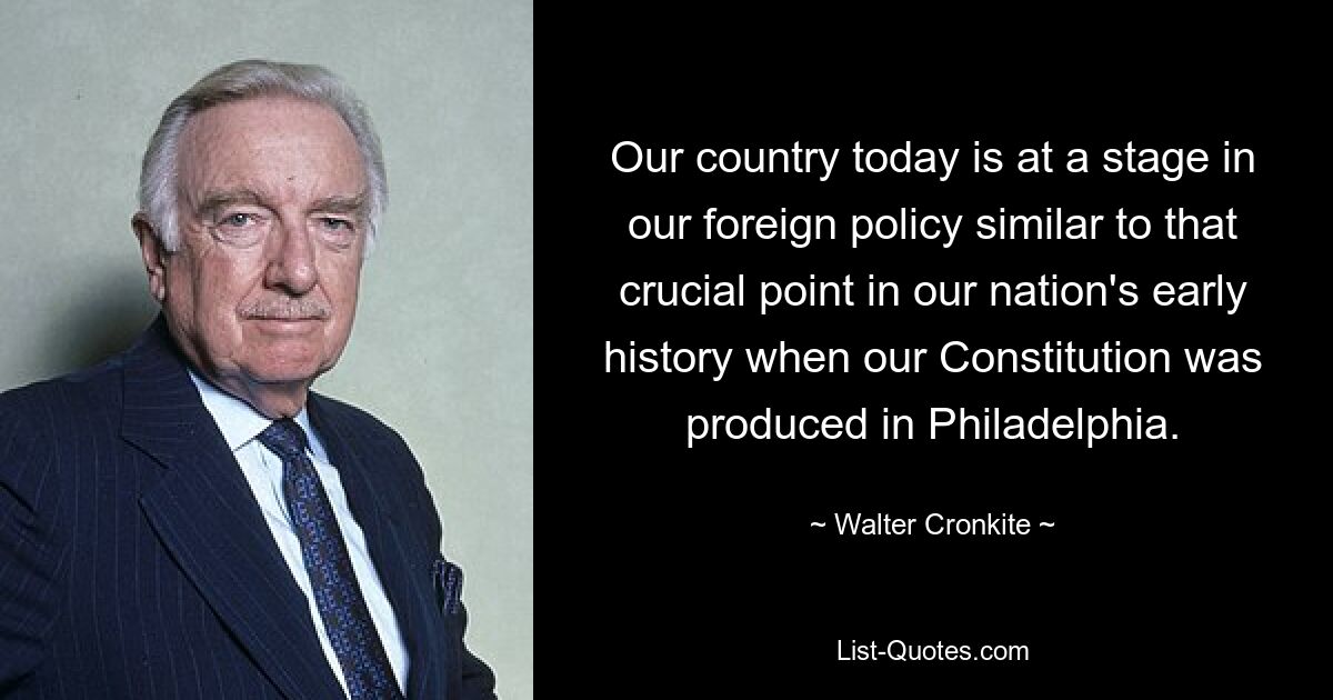 Our country today is at a stage in our foreign policy similar to that crucial point in our nation's early history when our Constitution was produced in Philadelphia. — © Walter Cronkite