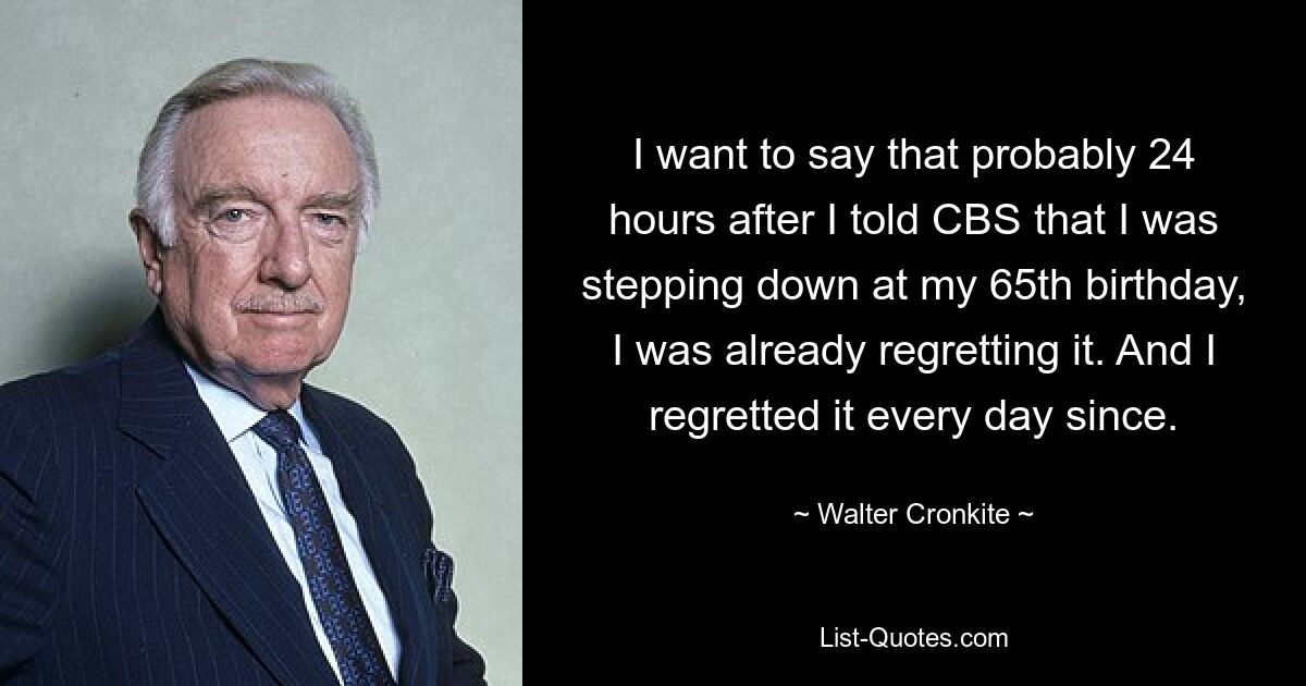 I want to say that probably 24 hours after I told CBS that I was stepping down at my 65th birthday, I was already regretting it. And I regretted it every day since. — © Walter Cronkite