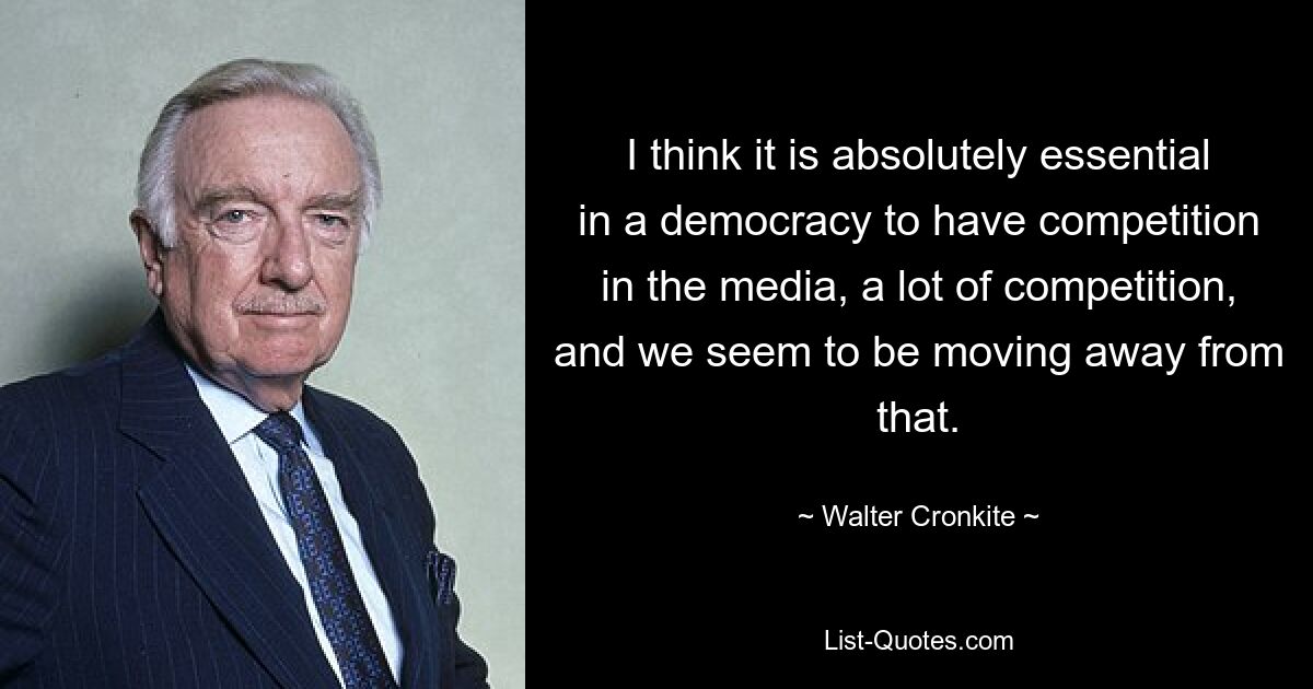 I think it is absolutely essential in a democracy to have competition in the media, a lot of competition, and we seem to be moving away from that. — © Walter Cronkite