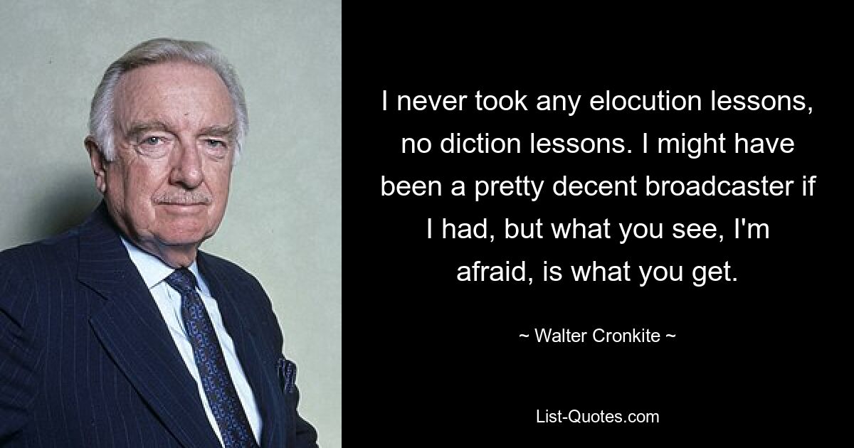 I never took any elocution lessons, no diction lessons. I might have been a pretty decent broadcaster if I had, but what you see, I'm afraid, is what you get. — © Walter Cronkite