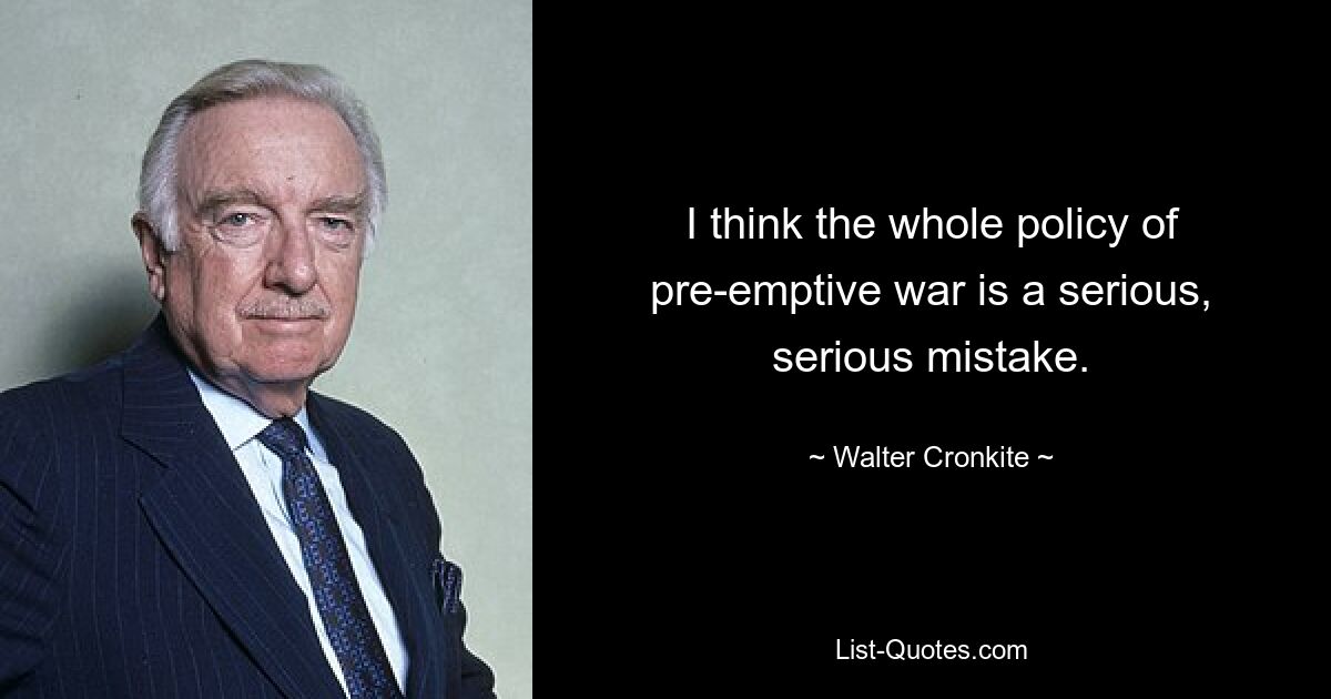 I think the whole policy of pre-emptive war is a serious, serious mistake. — © Walter Cronkite