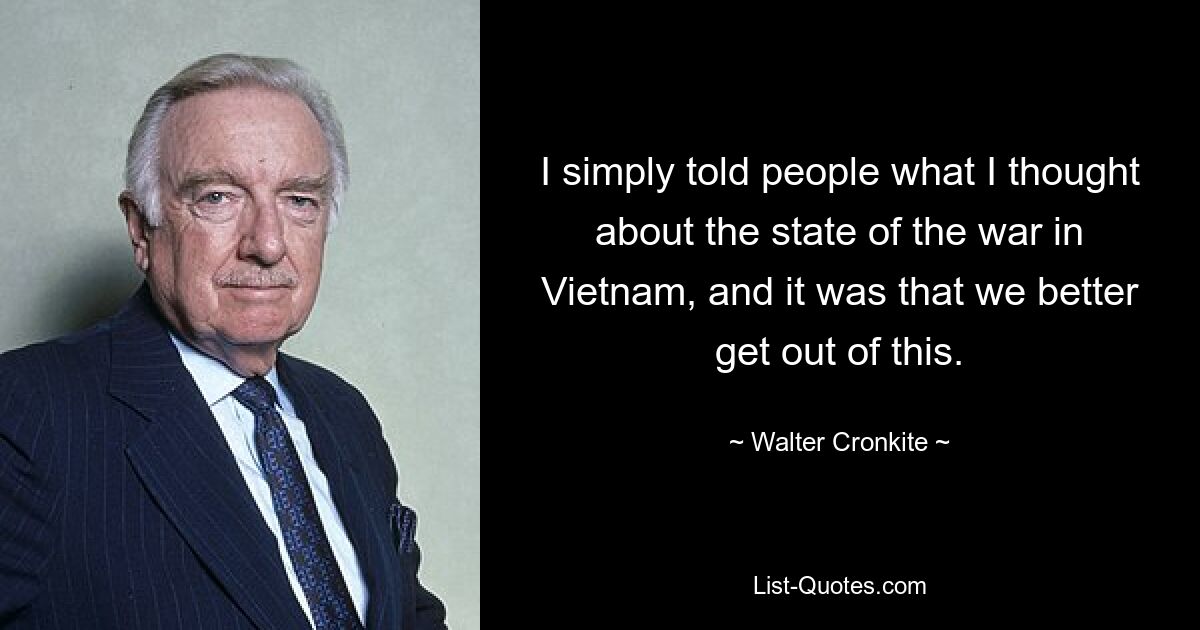 I simply told people what I thought about the state of the war in Vietnam, and it was that we better get out of this. — © Walter Cronkite