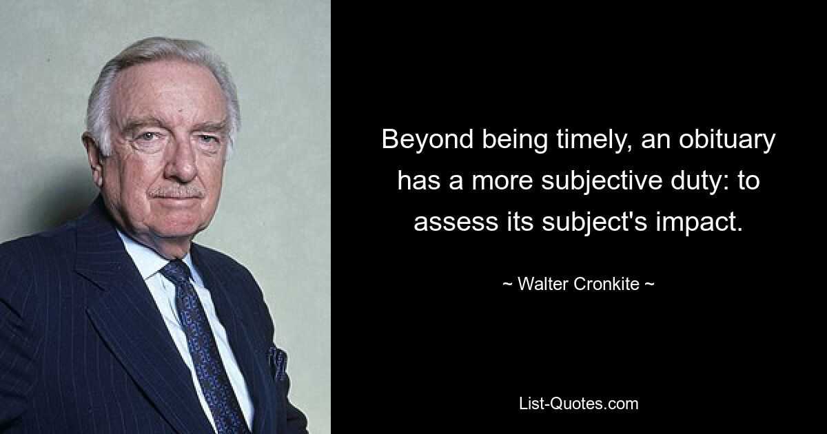 Beyond being timely, an obituary has a more subjective duty: to assess its subject's impact. — © Walter Cronkite