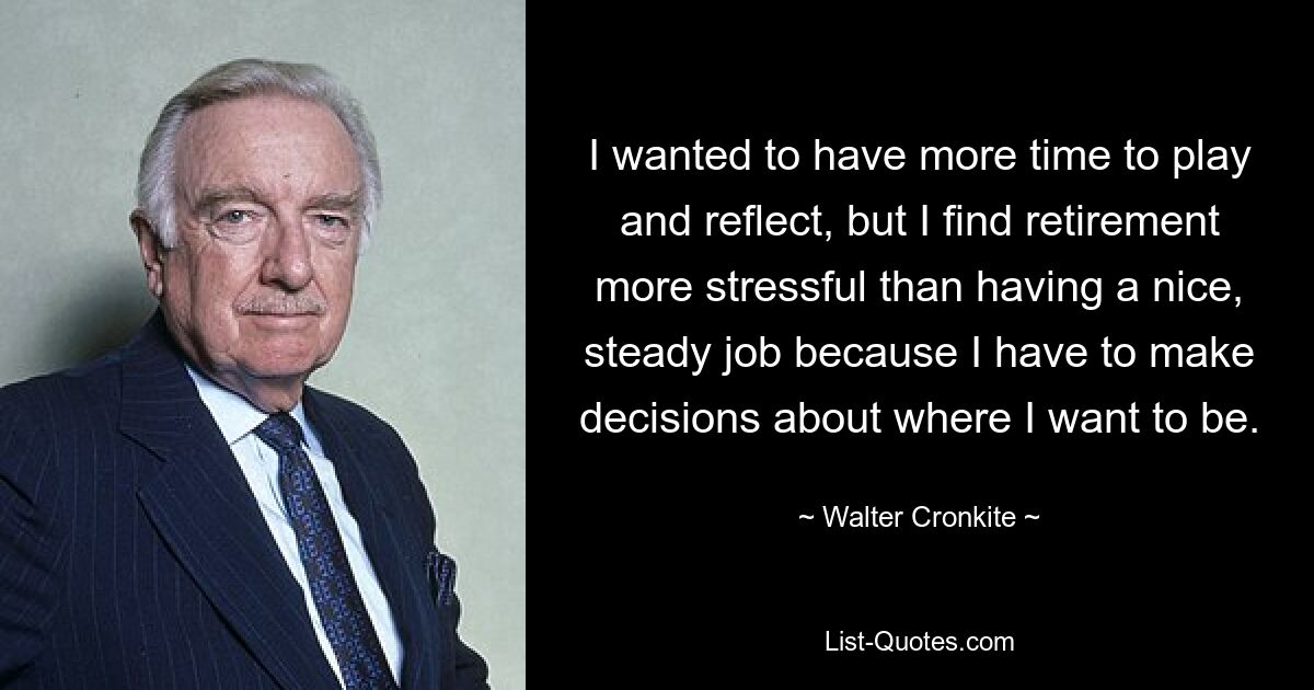 I wanted to have more time to play and reflect, but I find retirement more stressful than having a nice, steady job because I have to make decisions about where I want to be. — © Walter Cronkite