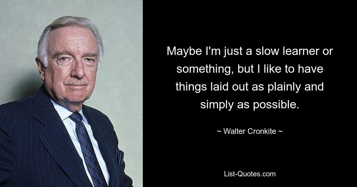 Maybe I'm just a slow learner or something, but I like to have things laid out as plainly and simply as possible. — © Walter Cronkite