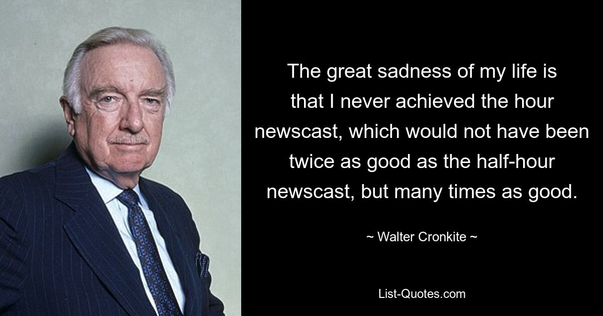 The great sadness of my life is that I never achieved the hour newscast, which would not have been twice as good as the half-hour newscast, but many times as good. — © Walter Cronkite