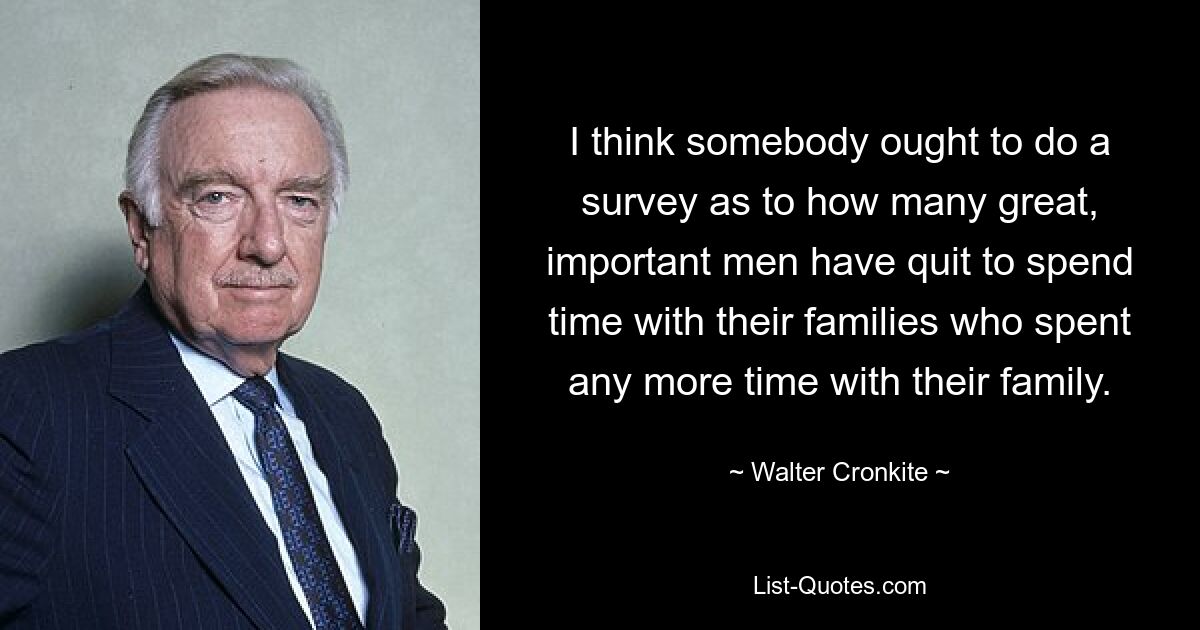 I think somebody ought to do a survey as to how many great, important men have quit to spend time with their families who spent any more time with their family. — © Walter Cronkite