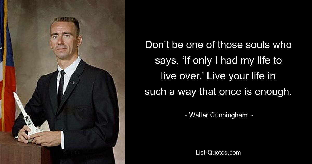 Don’t be one of those souls who says, ‘If only I had my life to live over.’ Live your life in such a way that once is enough. — © Walter Cunningham