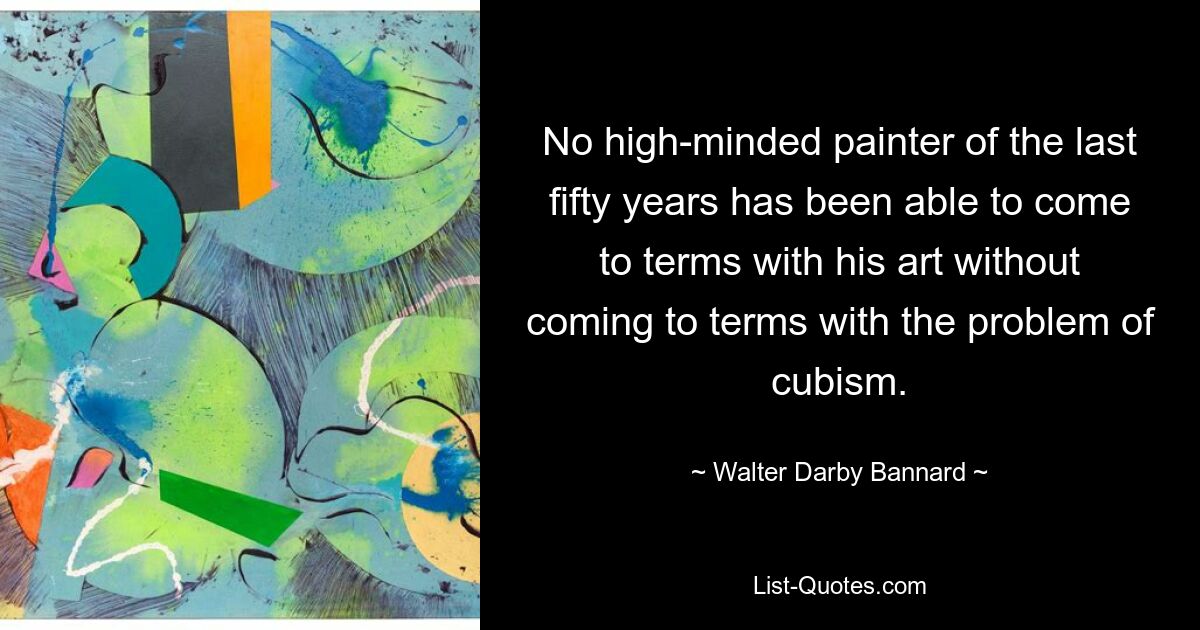 No high-minded painter of the last fifty years has been able to come to terms with his art without coming to terms with the problem of cubism. — © Walter Darby Bannard