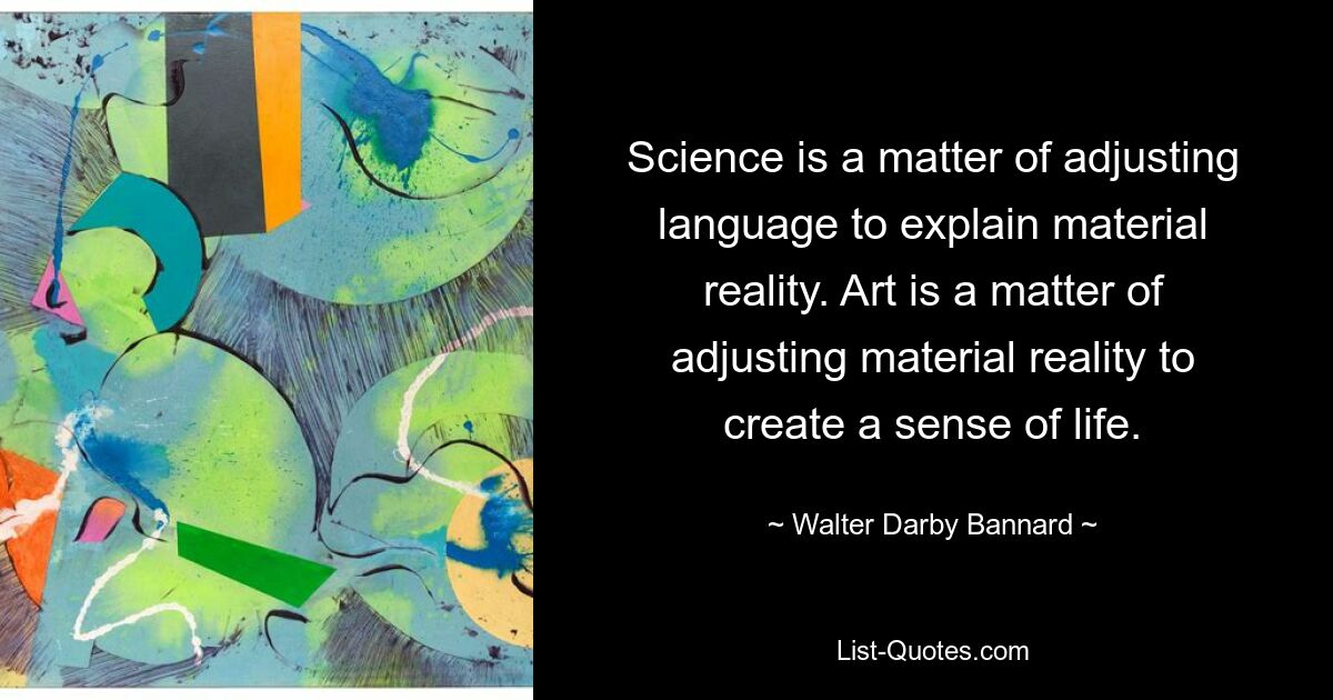 Science is a matter of adjusting language to explain material reality. Art is a matter of adjusting material reality to create a sense of life. — © Walter Darby Bannard