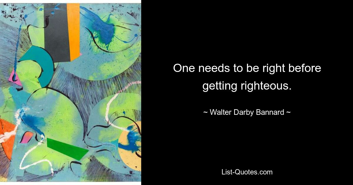 One needs to be right before getting righteous. — © Walter Darby Bannard