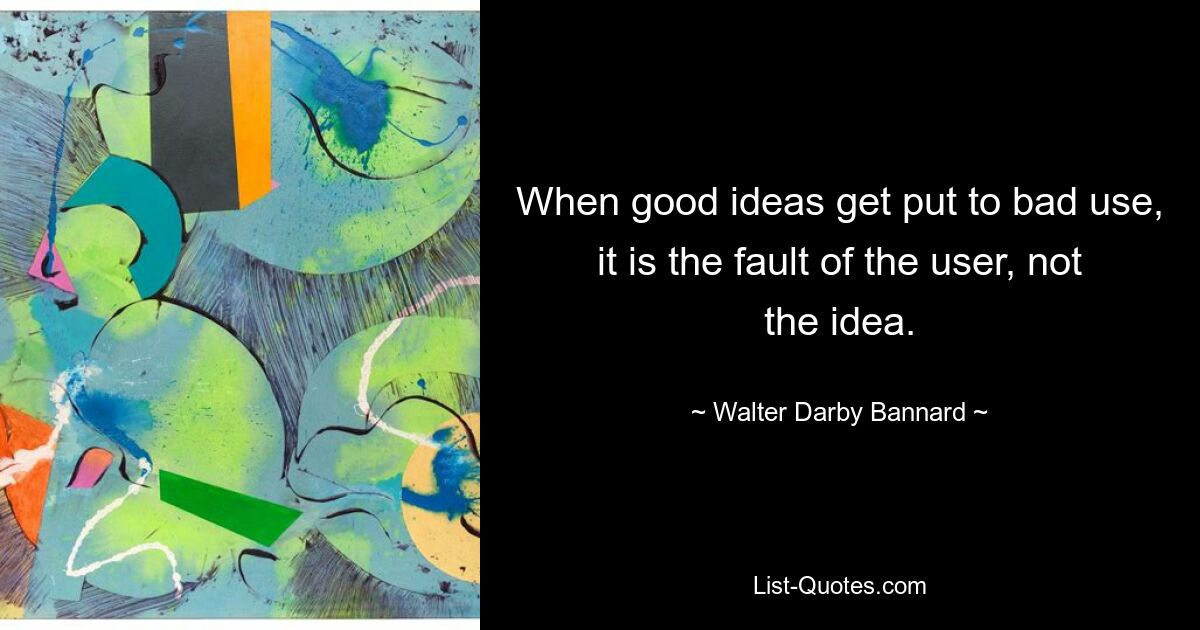 When good ideas get put to bad use, it is the fault of the user, not the idea. — © Walter Darby Bannard