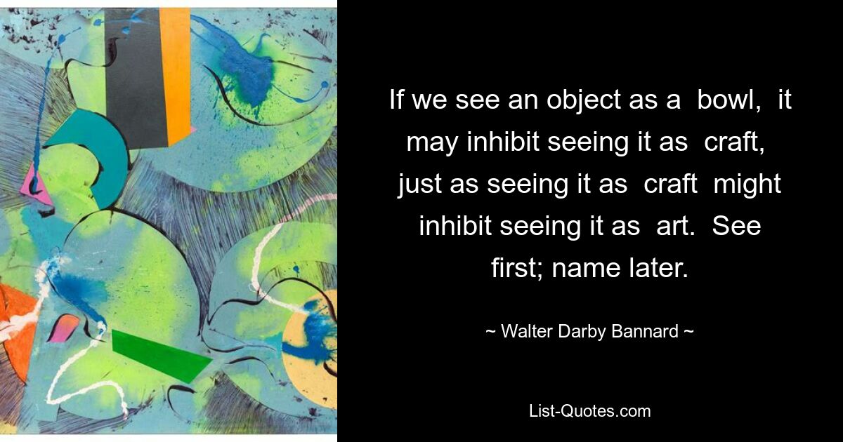 If we see an object as a  bowl,  it may inhibit seeing it as  craft,  just as seeing it as  craft  might inhibit seeing it as  art.  See first; name later. — © Walter Darby Bannard