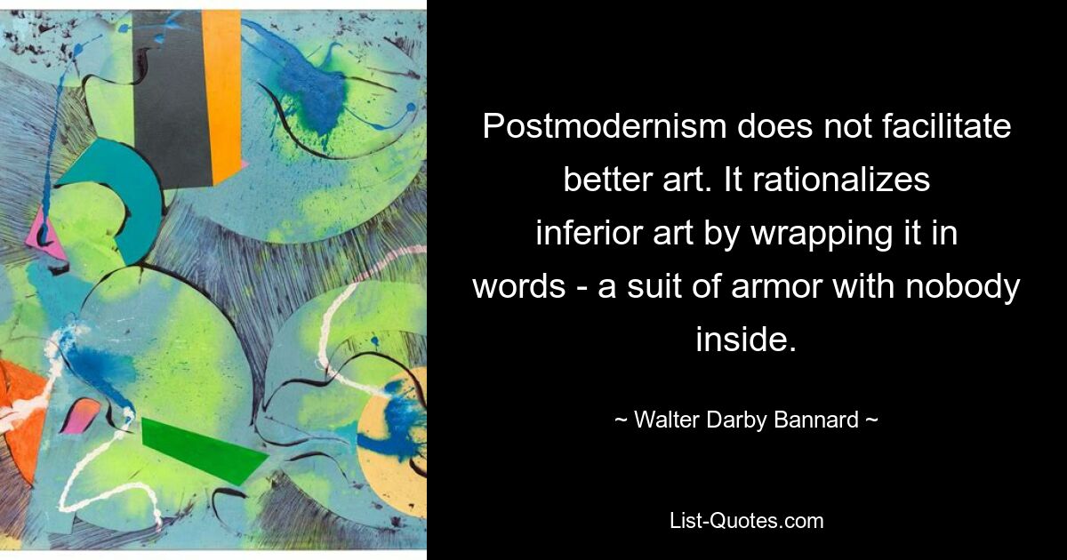 Postmodernism does not facilitate better art. It rationalizes inferior art by wrapping it in words - a suit of armor with nobody inside. — © Walter Darby Bannard