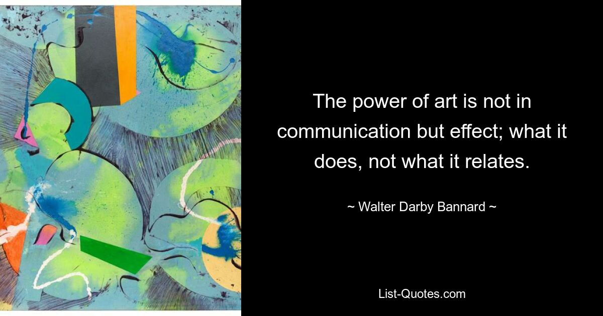 The power of art is not in communication but effect; what it does, not what it relates. — © Walter Darby Bannard