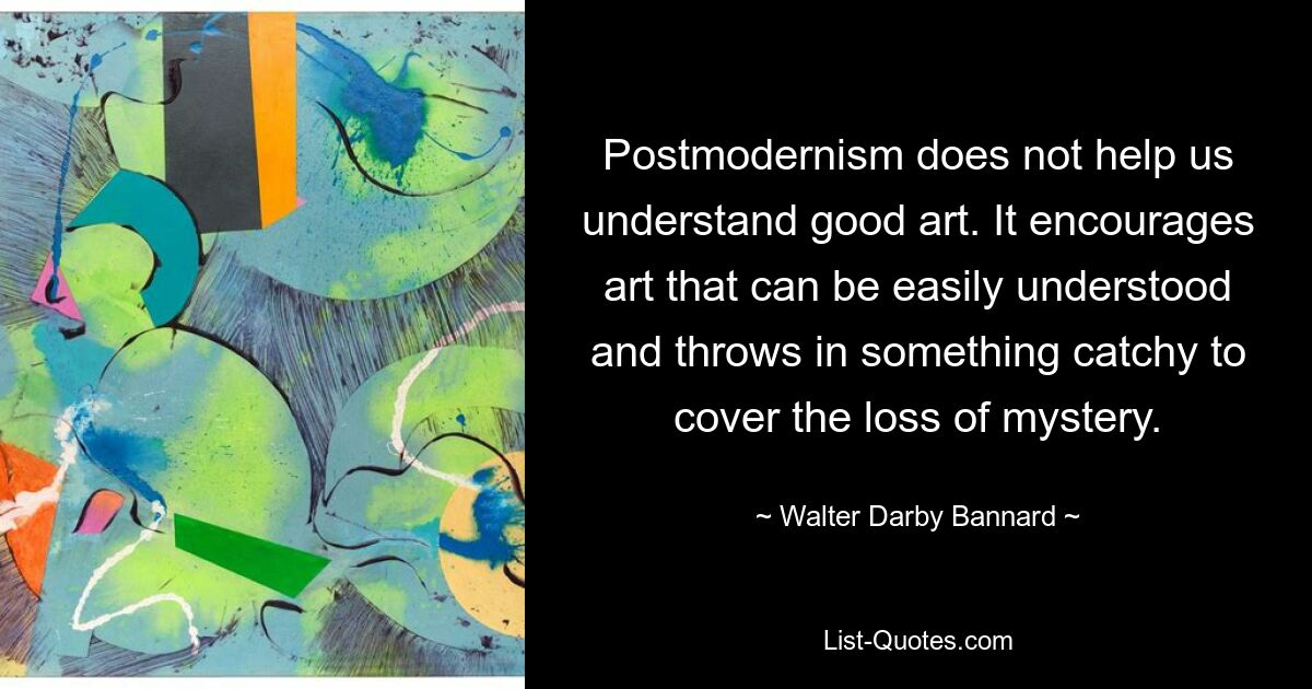 Postmodernism does not help us understand good art. It encourages art that can be easily understood and throws in something catchy to cover the loss of mystery. — © Walter Darby Bannard