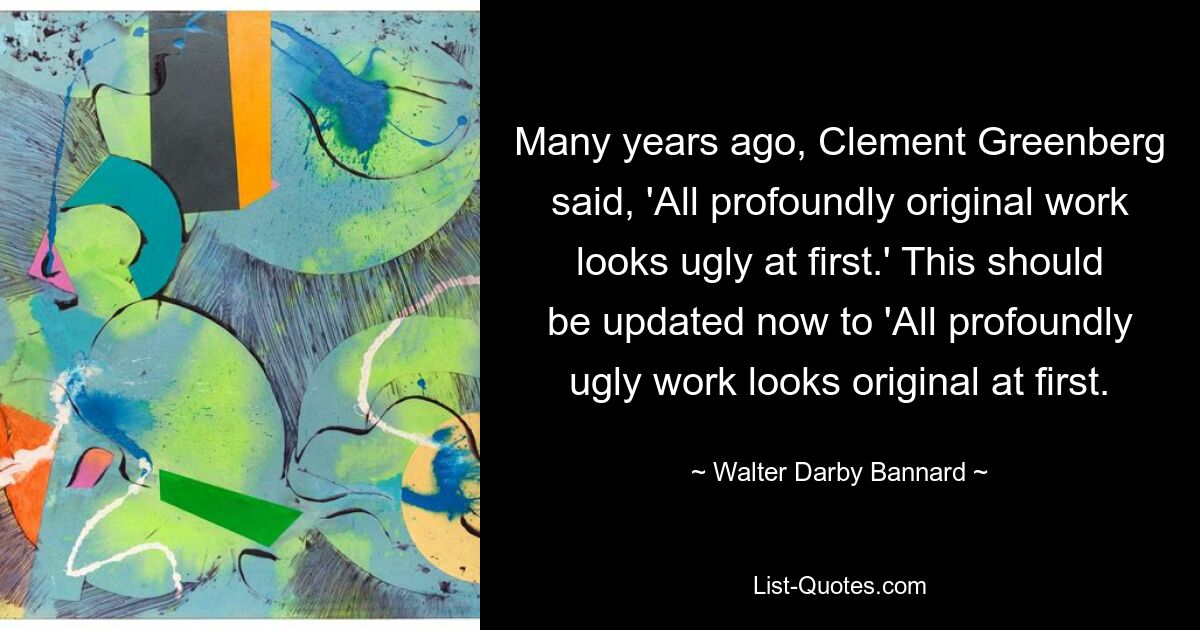 Many years ago, Clement Greenberg said, 'All profoundly original work looks ugly at first.' This should be updated now to 'All profoundly ugly work looks original at first. — © Walter Darby Bannard