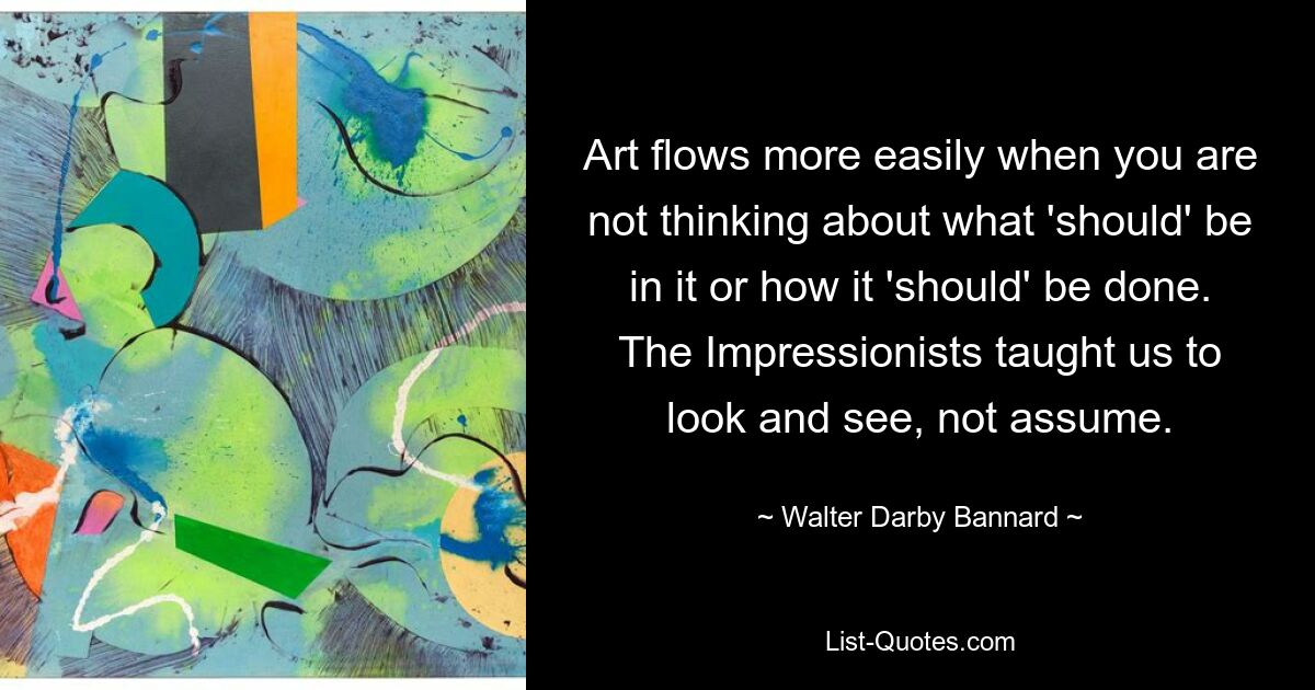 Art flows more easily when you are not thinking about what 'should' be in it or how it 'should' be done. The Impressionists taught us to look and see, not assume. — © Walter Darby Bannard