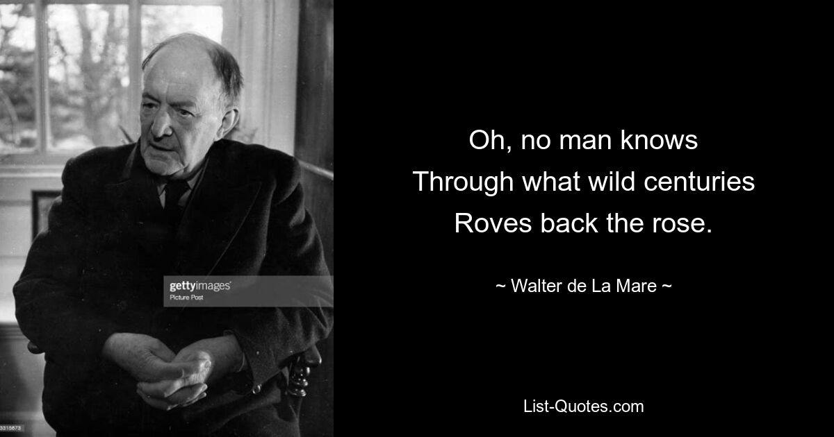 Oh, no man knows
Through what wild centuries
Roves back the rose. — © Walter de La Mare