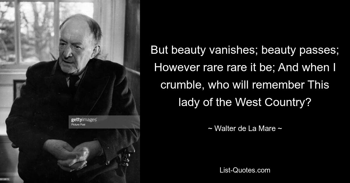 But beauty vanishes; beauty passes; However rare rare it be; And when I crumble, who will remember This lady of the West Country? — © Walter de La Mare