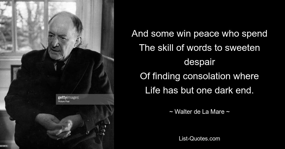 And some win peace who spend
The skill of words to sweeten despair
Of finding consolation where
Life has but one dark end. — © Walter de La Mare