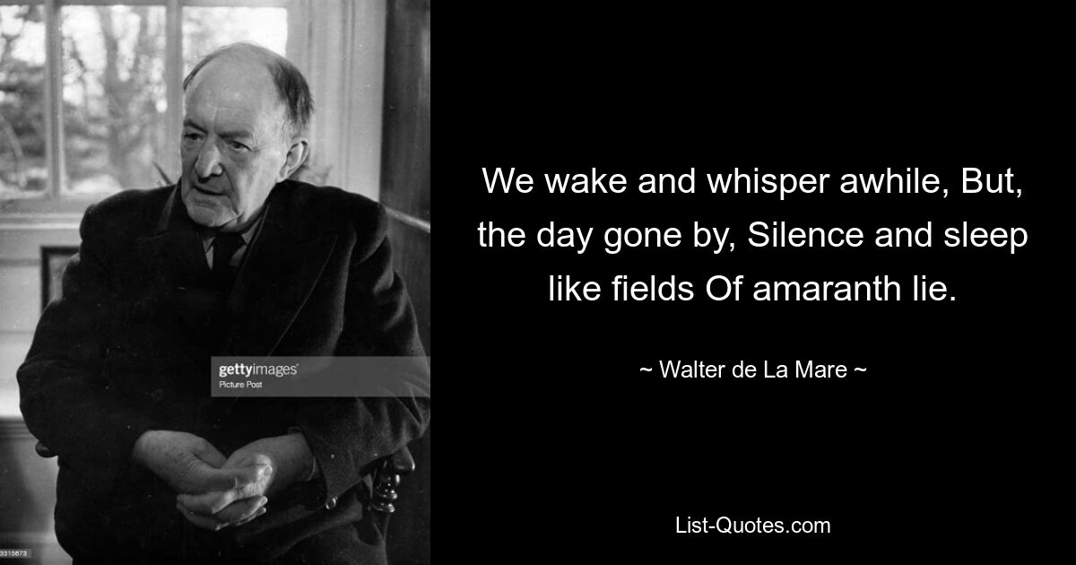 We wake and whisper awhile, But, the day gone by, Silence and sleep like fields Of amaranth lie. — © Walter de La Mare