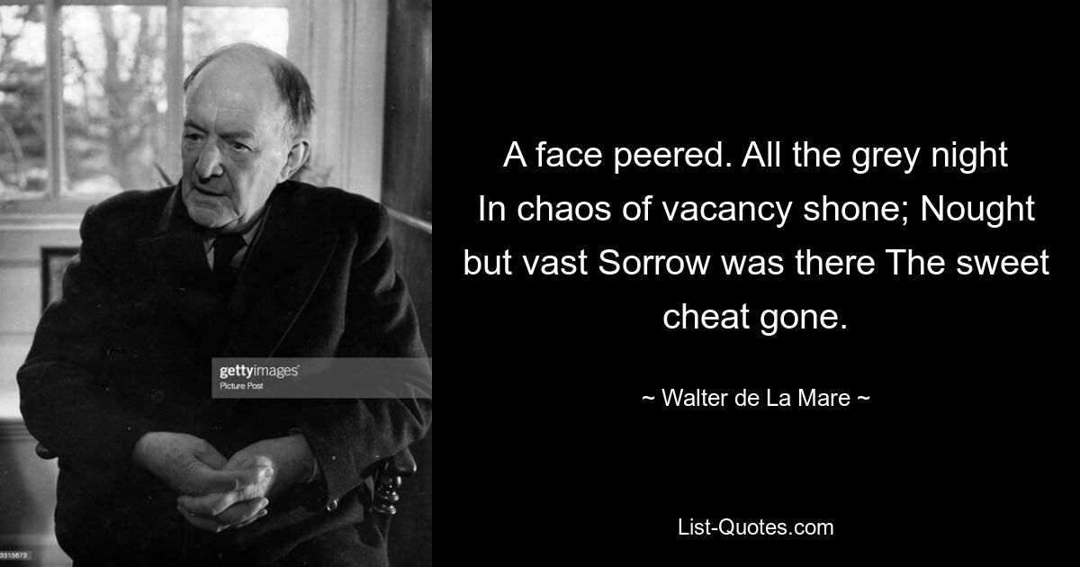 A face peered. All the grey night In chaos of vacancy shone; Nought but vast Sorrow was there The sweet cheat gone. — © Walter de La Mare