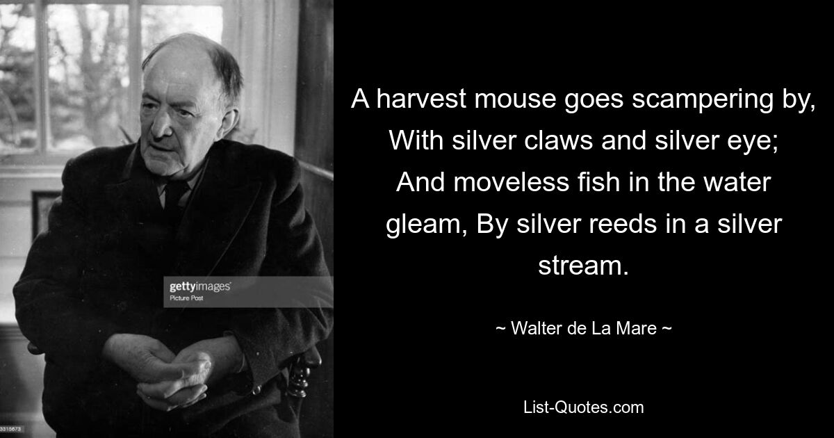 A harvest mouse goes scampering by, With silver claws and silver eye; And moveless fish in the water gleam, By silver reeds in a silver stream. — © Walter de La Mare