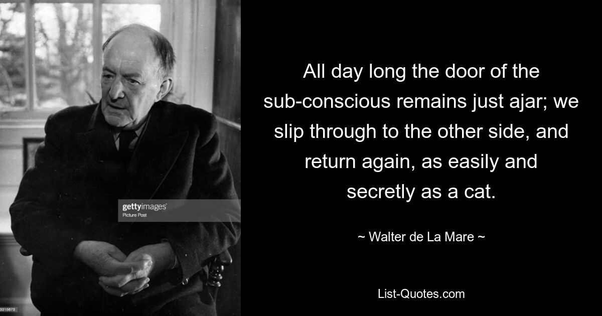 All day long the door of the sub-conscious remains just ajar; we slip through to the other side, and return again, as easily and secretly as a cat. — © Walter de La Mare