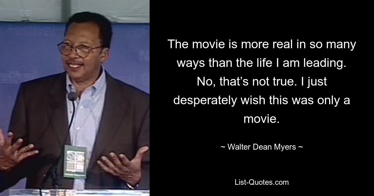 The movie is more real in so many ways than the life I am leading. No, that’s not true. I just desperately wish this was only a movie. — © Walter Dean Myers