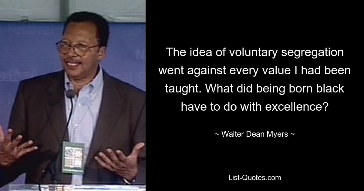 The idea of voluntary segregation went against every value I had been taught. What did being born black have to do with excellence? — © Walter Dean Myers