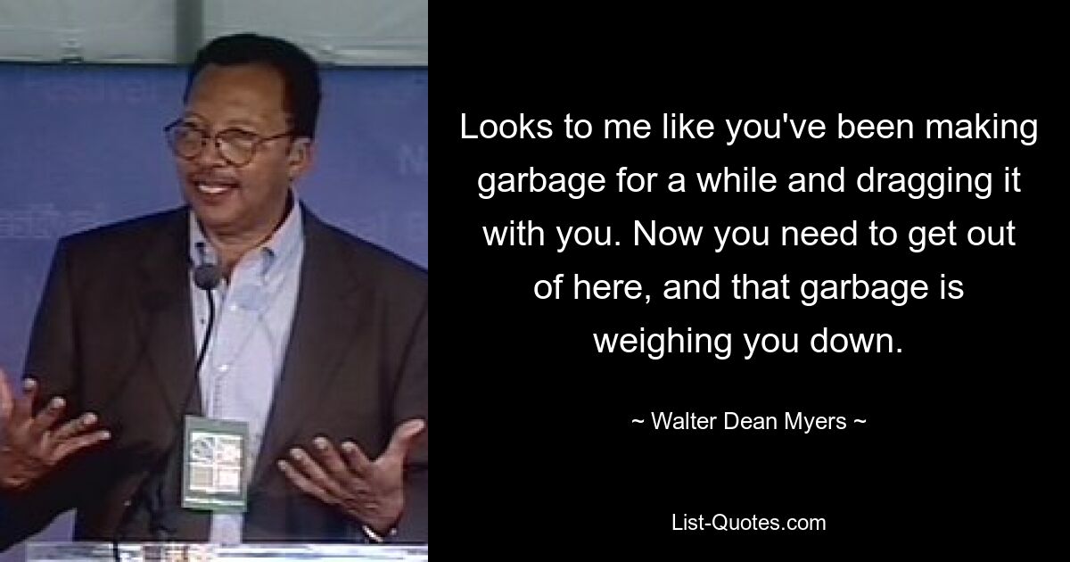 Looks to me like you've been making garbage for a while and dragging it with you. Now you need to get out of here, and that garbage is weighing you down. — © Walter Dean Myers