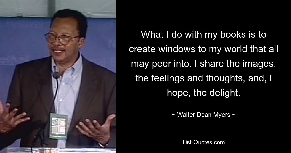 What I do with my books is to create windows to my world that all may peer into. I share the images, the feelings and thoughts, and, I hope, the delight. — © Walter Dean Myers