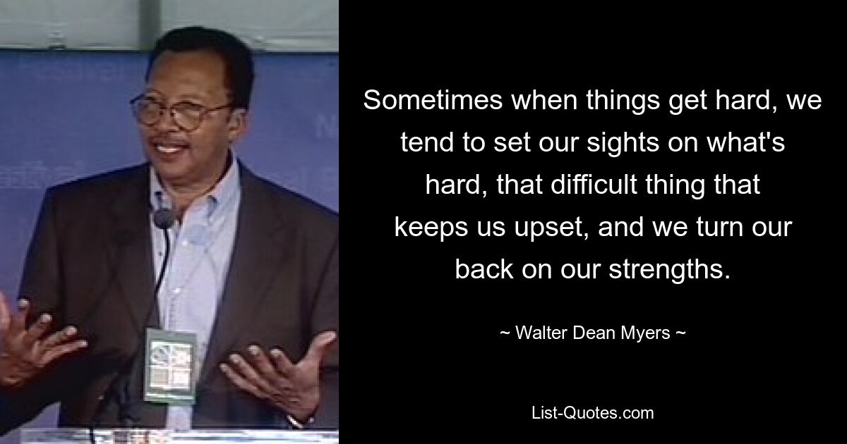 Sometimes when things get hard, we tend to set our sights on what's hard, that difficult thing that keeps us upset, and we turn our back on our strengths. — © Walter Dean Myers