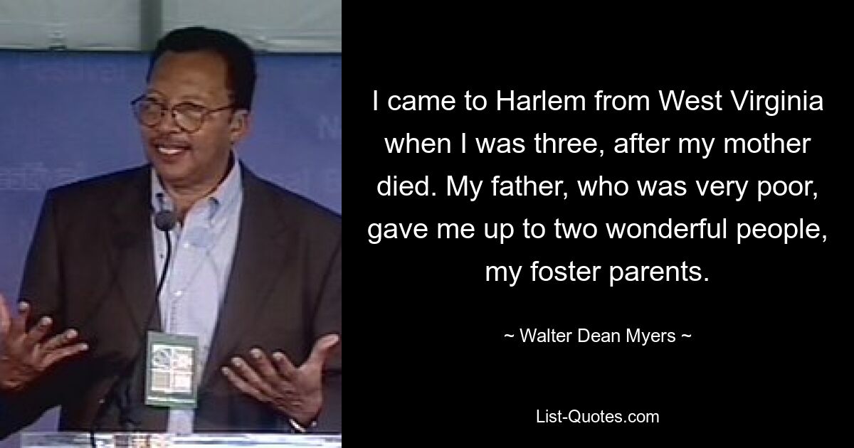 I came to Harlem from West Virginia when I was three, after my mother died. My father, who was very poor, gave me up to two wonderful people, my foster parents. — © Walter Dean Myers