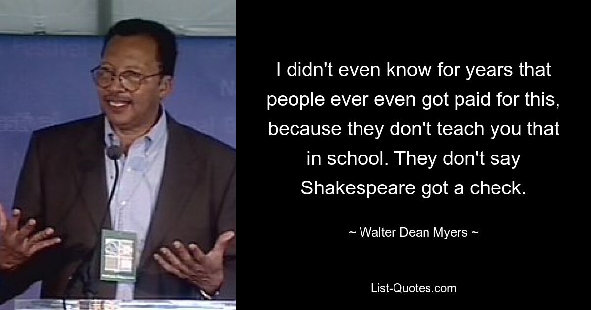 I didn't even know for years that people ever even got paid for this, because they don't teach you that in school. They don't say Shakespeare got a check. — © Walter Dean Myers