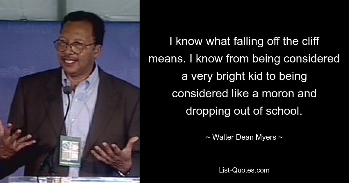 I know what falling off the cliff means. I know from being considered a very bright kid to being considered like a moron and dropping out of school. — © Walter Dean Myers